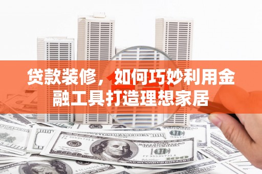 浦东贷款装修，如何巧妙利用金融工具打造理想家居