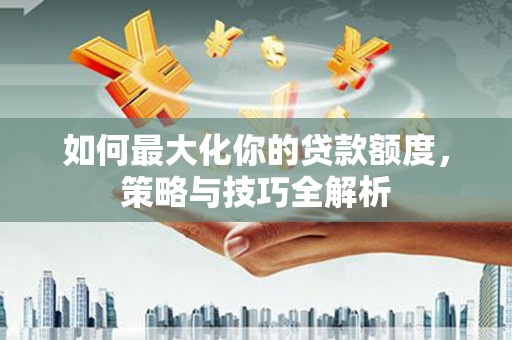 闻喜如何最大化你的贷款额度，策略与技巧全解析